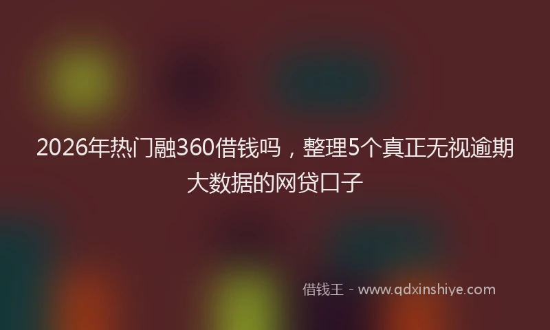 2026年热门融360借钱吗，整理5个真正无视逾期大数据的网贷口子