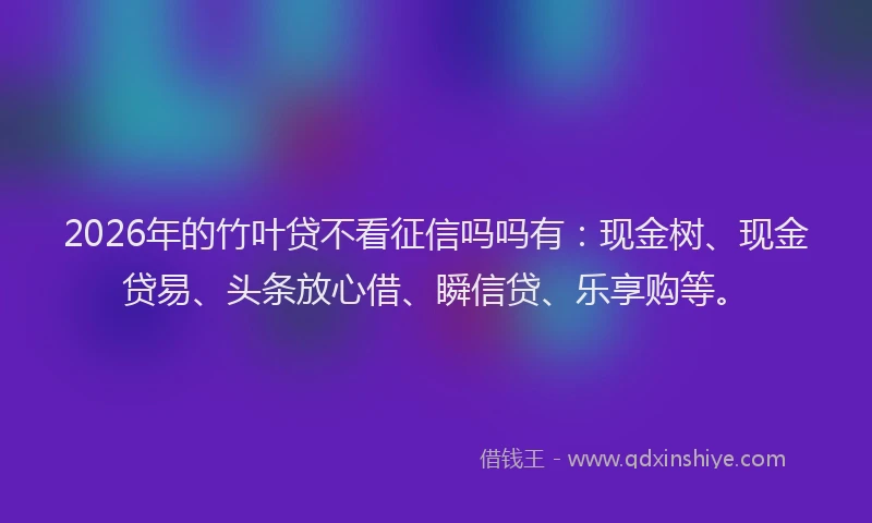 2026年的竹叶贷不看征信吗吗有：现金树、现金贷易、头条放心借、瞬信贷、乐享购等。