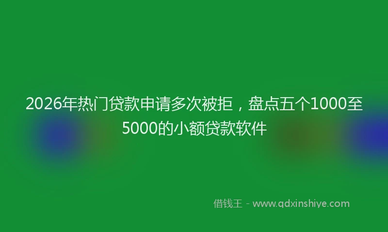 2026年热门贷款申请多次被拒，盘点五个1000至5000的小额贷款软件