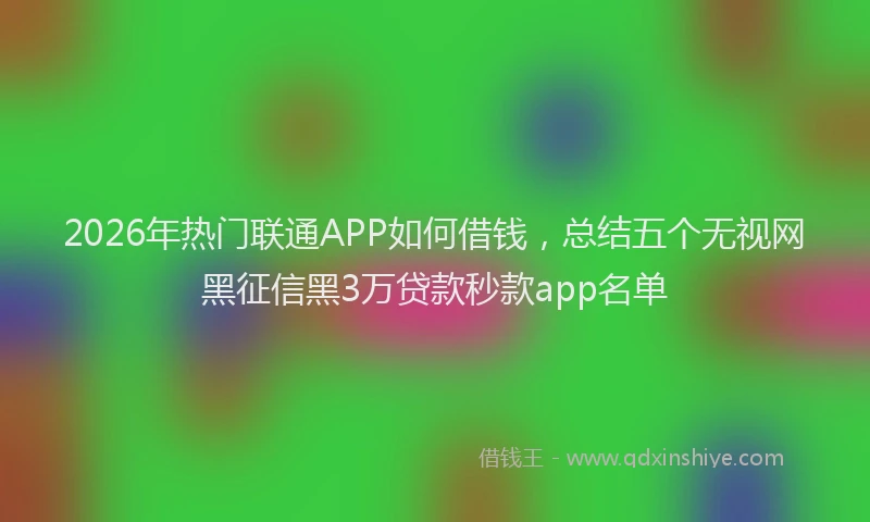 2026年热门联通APP如何借钱，总结五个无视网黑征信黑3万贷款秒款app名单