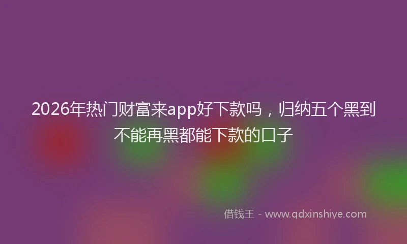 2026年热门财富来app好下款吗,归纳五个黑到不能再黑都能下款的口子