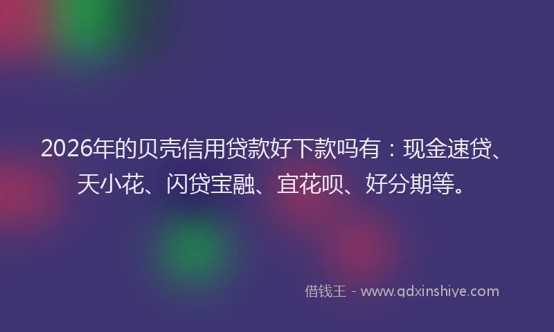 2026年的贝壳信用贷款好下款吗有：现金速贷、天小花、闪贷宝融、宜花呗、好分期等。