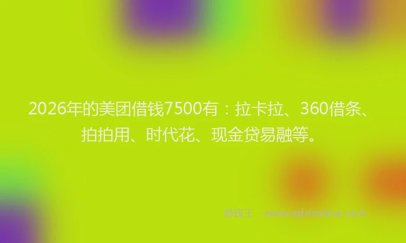 2026年的美团借钱7500有：拉卡拉、360借条、拍拍用、时代花、现金贷易融等。