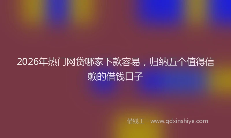 2026年热门网贷哪家下款容易，归纳五个值得信赖的借钱口子