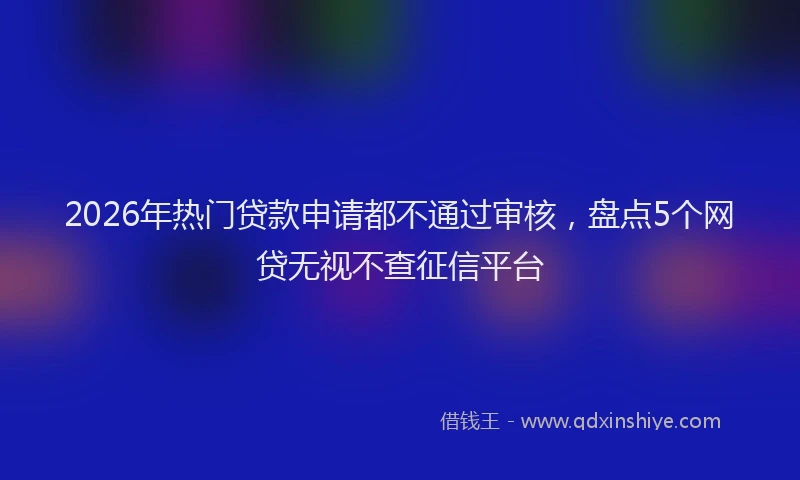 2026年热门贷款申请都不通过审核，盘点5个网贷无视不查征信平台