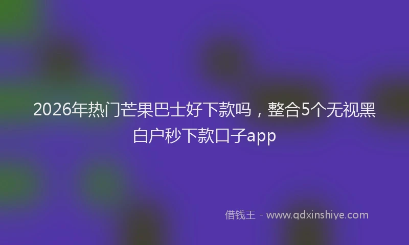 2026年热门芒果巴士好下款吗，整合5个无视黑白户秒下款口子app