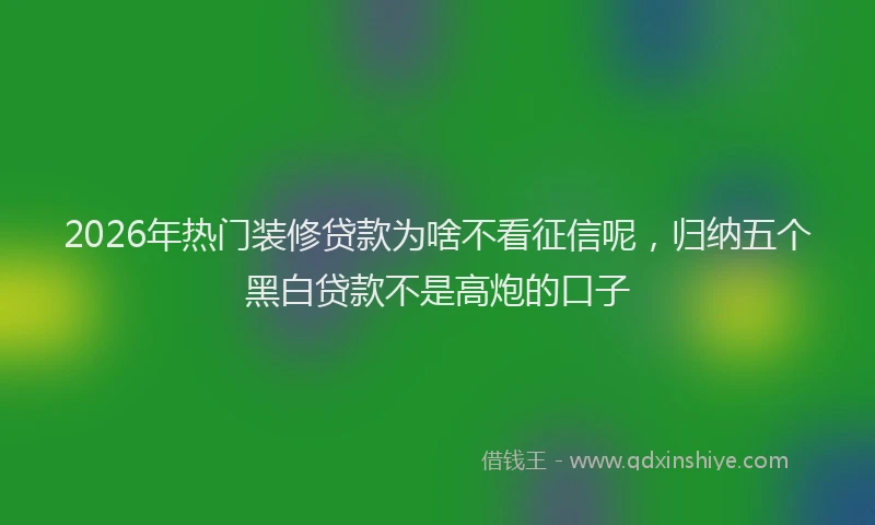 2026年热门装修贷款为啥不看征信呢，归纳五个黑白贷款不是高炮的口子