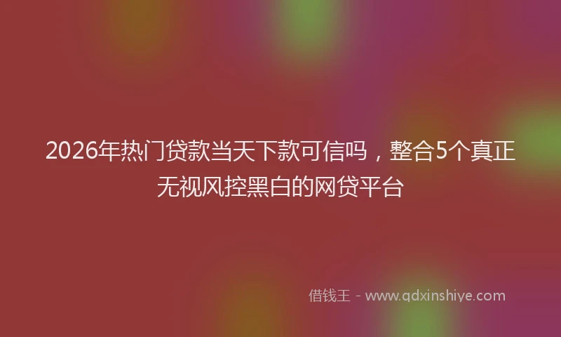 2026年热门贷款当天下款可信吗，整合5个真正无视风控黑白的网贷平台