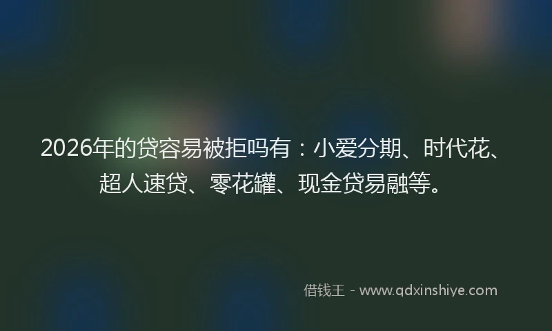 2026年的贷容易被拒吗有：小爱分期、时代花、超人速贷、零花罐、现金贷易融等。