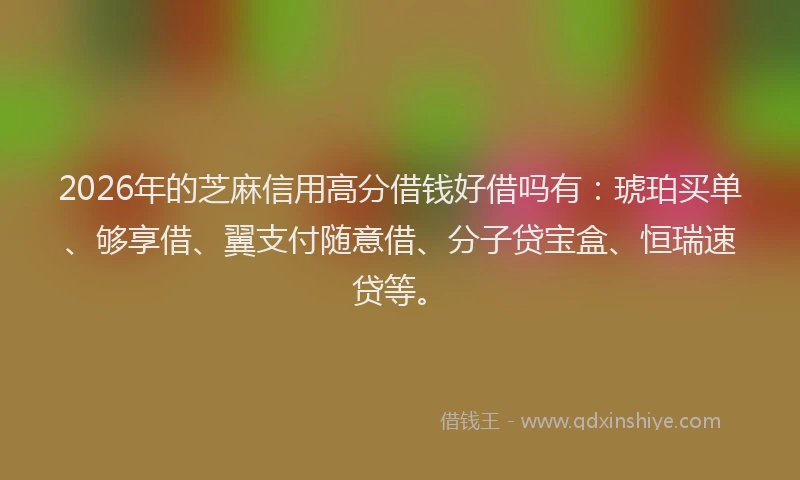 2026年的芝麻信用高分借钱好借吗有：琥珀买单、够享借、翼支付随意借、分子贷宝盒、恒瑞速贷等。