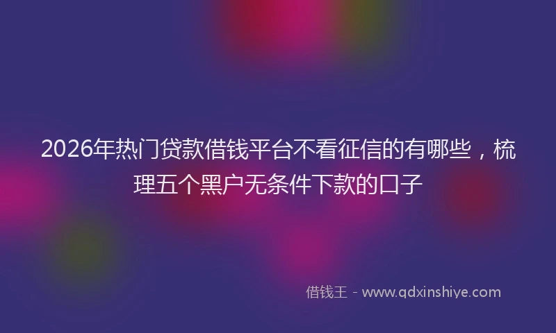 2026年热门贷款借钱平台不看征信的有哪些，梳理五个黑户无条件下款的口子