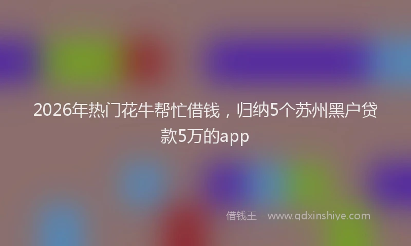 2026年热门花牛帮忙借钱，归纳5个苏州黑户贷款5万的app