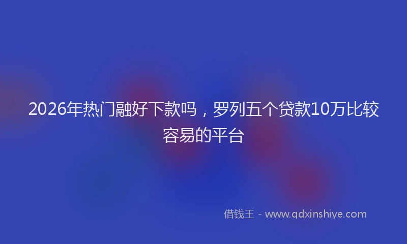 2026年热门融好下款吗，罗列五个贷款10万比较容易的平台