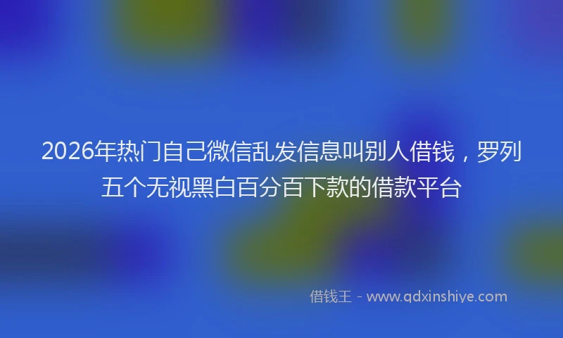 2026年热门自己微信乱发信息叫别人借钱，罗列五个无视黑白百分百下款的借款平台