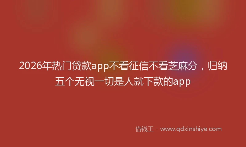 2026年热门贷款app不看征信不看芝麻分，归纳五个无视一切是人就下款的app