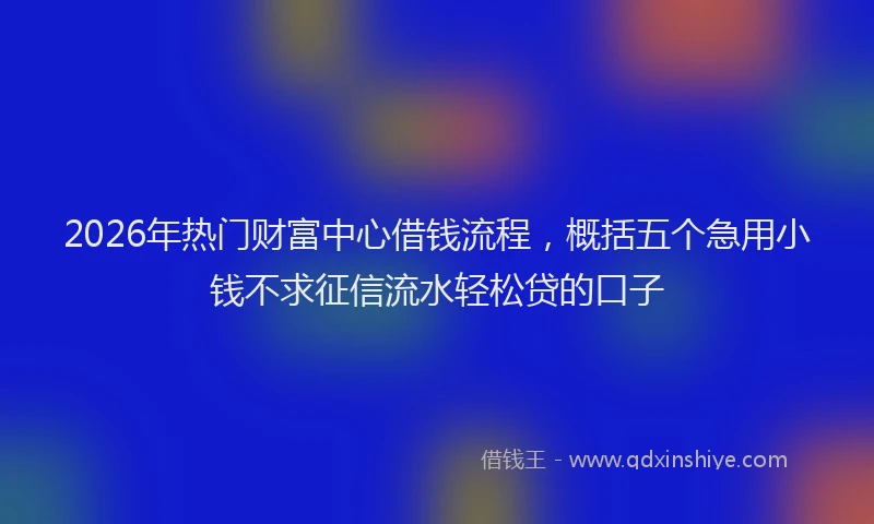 2026年热门财富中心借钱流程，概括五个急用小钱不求征信流水轻松贷的口子
