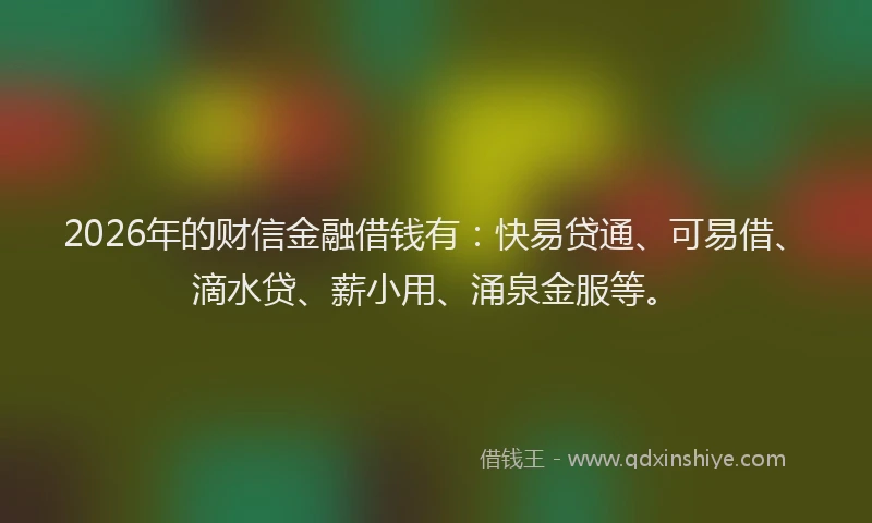 2026年的财信金融借钱有：快易贷通、可易借、滴水贷、薪小用、涌泉金服等。