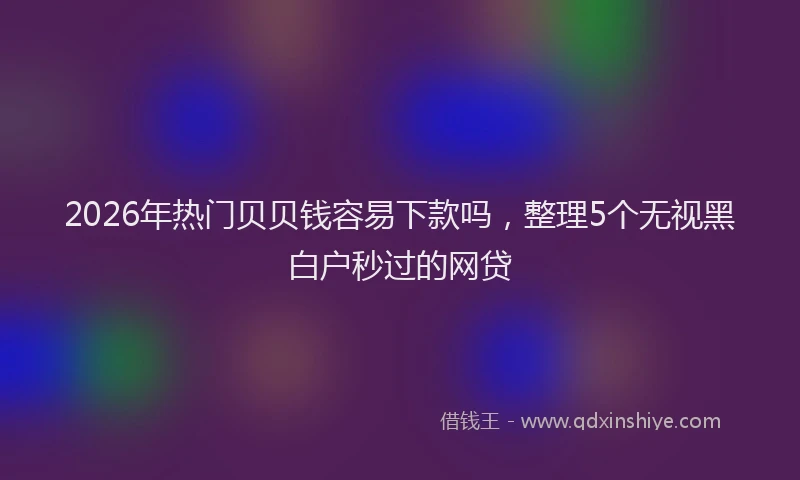 2026年热门贝贝钱容易下款吗，整理5个无视黑白户秒过的网贷