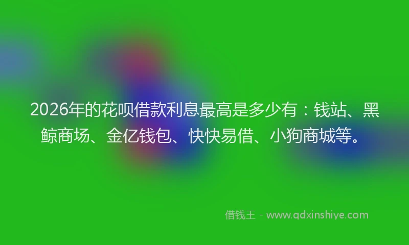 2026年的花呗借款利息最高是多少有：钱站、黑鲸商场、金亿钱包、快快易借、小狗商城等。