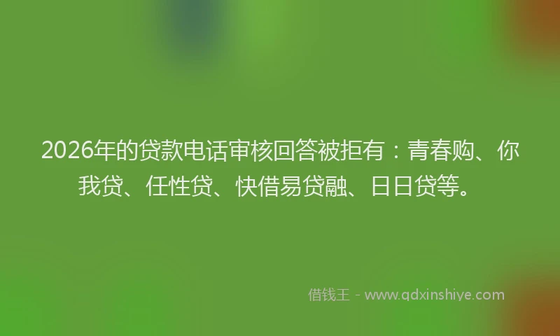 2026年的贷款电话审核回答被拒有：青春购、你我贷、任性贷、快借易贷融、日日贷等。