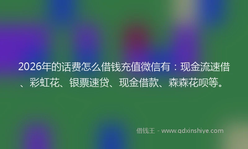2026年的话费怎么借钱充值微信有：现金流速借、彩虹花、银票速贷、现金借款、森森花呗等。