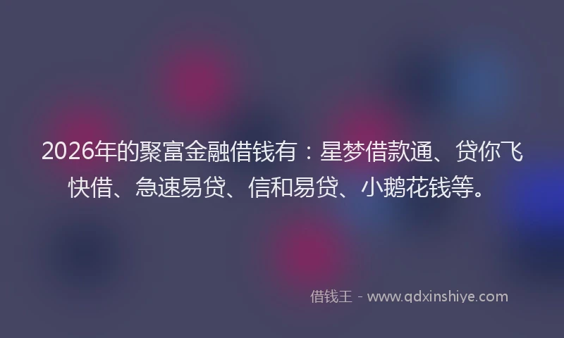 2026年的聚富金融借钱有：星梦借款通、贷你飞快借、急速易贷、信和易贷、小鹅花钱等。