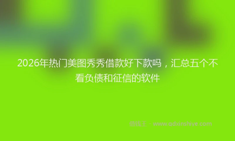 2026年热门美图秀秀借款好下款吗，汇总五个不看负债和征信的软件