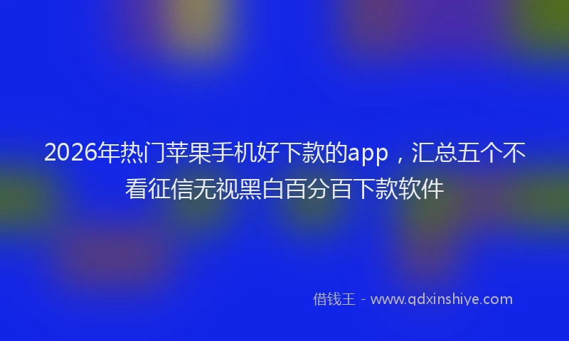 2026年热门苹果手机好下款的app，汇总五个不看征信无视黑白百分百下款软件