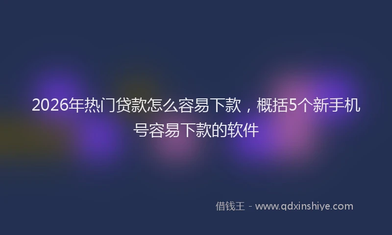 2026年热门贷款怎么容易下款，概括5个新手机号容易下款的软件