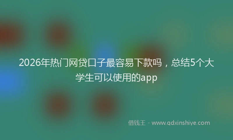 2026年热门网贷口子最容易下款吗,总结5个大学生可以使用的app
