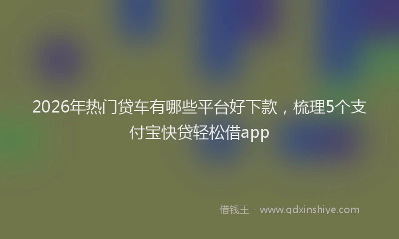 2026年热门贷车有哪些平台好下款，梳理5个支付宝快贷轻松借app