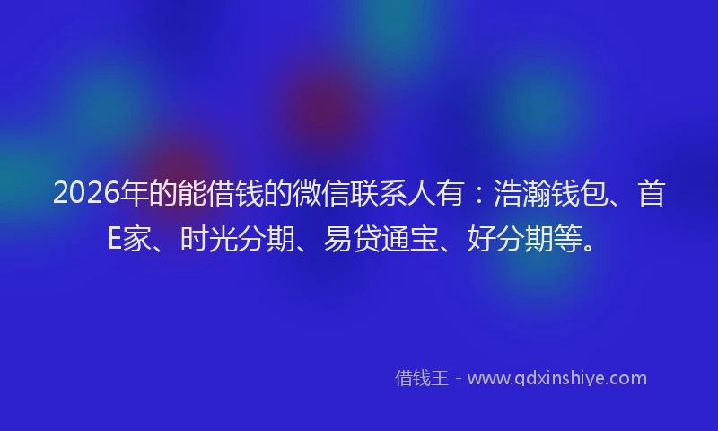 2026年的能借钱的微信联系人有：浩瀚钱包、首E家、时光分期、易贷通宝、好分期等。