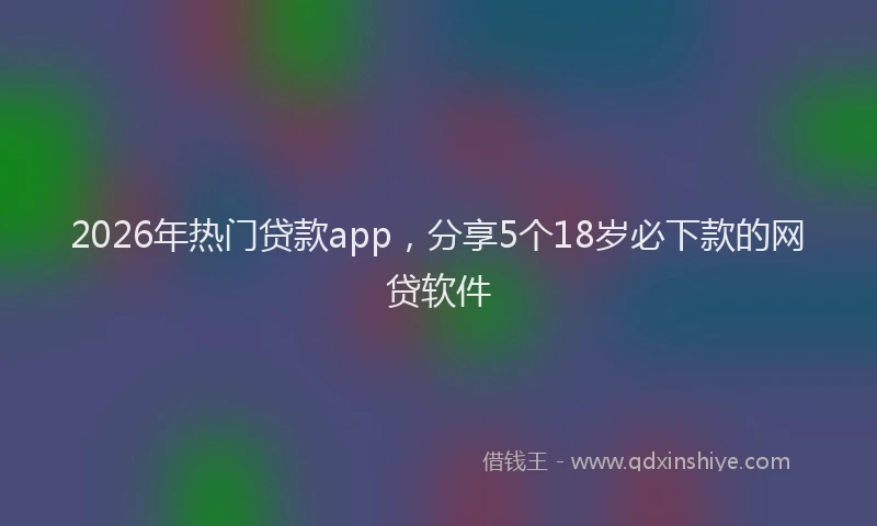 2026年热门贷款app，分享5个18岁必下款的网贷软件