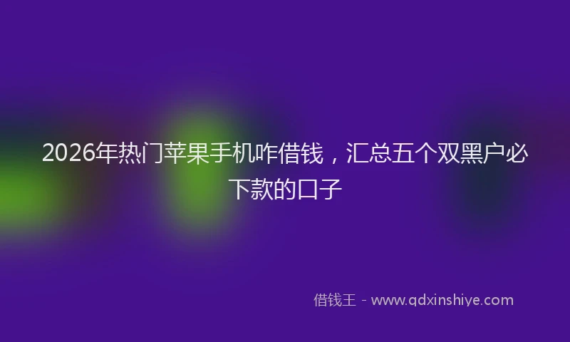 2026年热门苹果手机咋借钱，汇总五个双黑户必下款的口子
