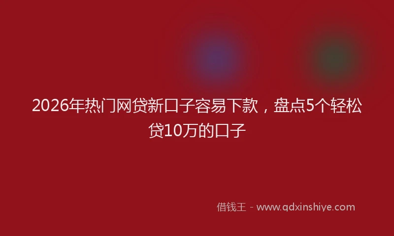 2026年热门网贷新口子容易下款，盘点5个轻松贷10万的口子