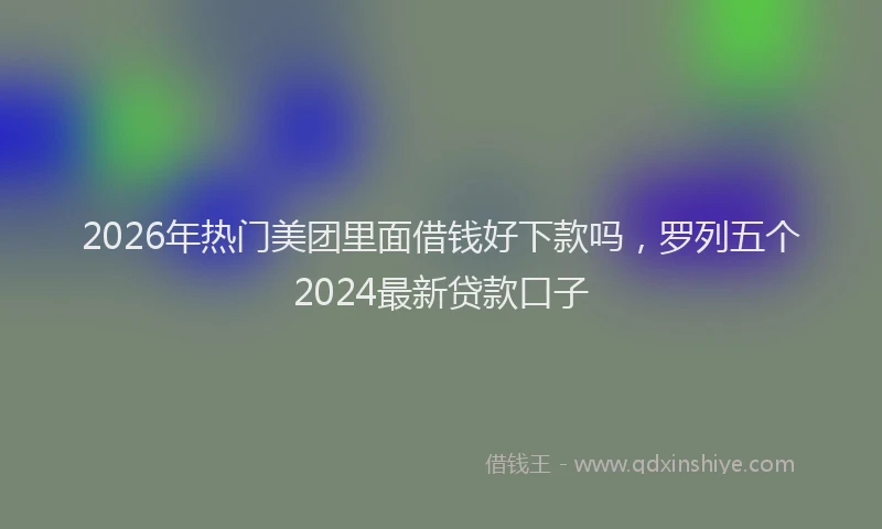 2026年热门美团里面借钱好下款吗，罗列五个2024最新贷款口子