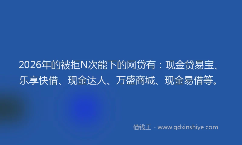2026年的被拒N次能下的网贷有：现金贷易宝、乐享快借、现金达人、万盛商城、现金易借等。