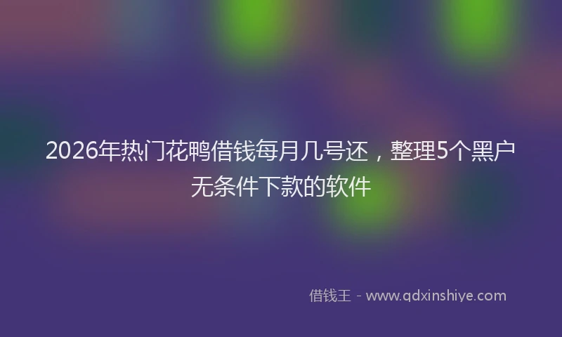 2026年热门花鸭借钱每月几号还，整理5个黑户无条件下款的软件