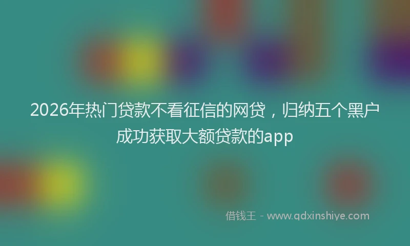2026年热门贷款不看征信的网贷，归纳五个黑户成功获取大额贷款的app