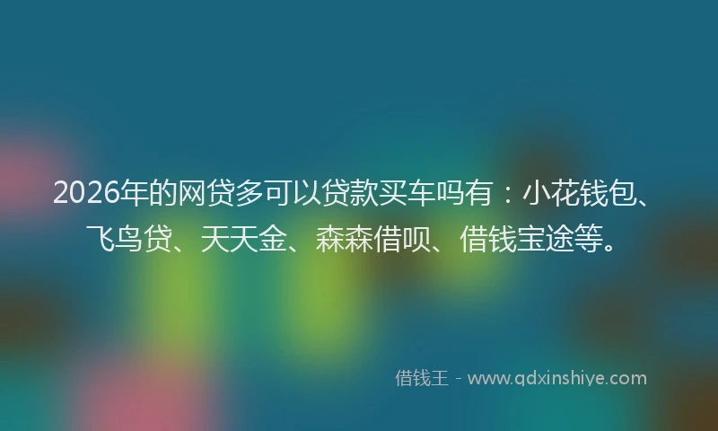 2026年的网贷多可以贷款买车吗有：小花钱包、飞鸟贷、天天金、森森借呗、借钱宝途等。