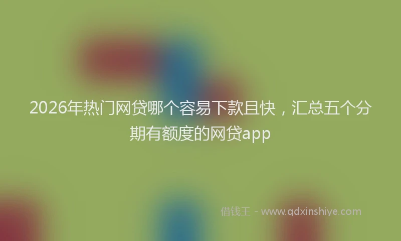 2026年热门网贷哪个容易下款且快，汇总五个分期有额度的网贷app