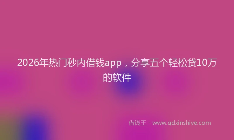 2026年热门秒内借钱app，分享五个轻松贷10万的软件