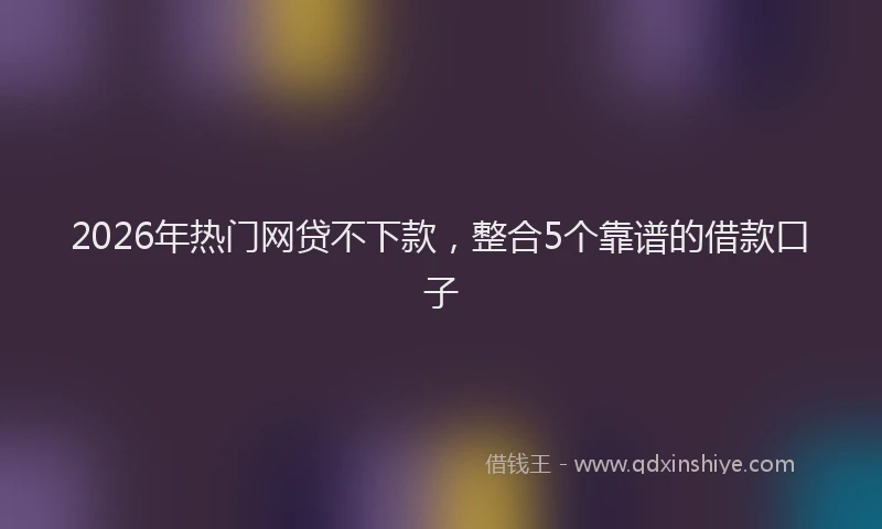 2026年热门网贷不下款，整合5个靠谱的借款口子