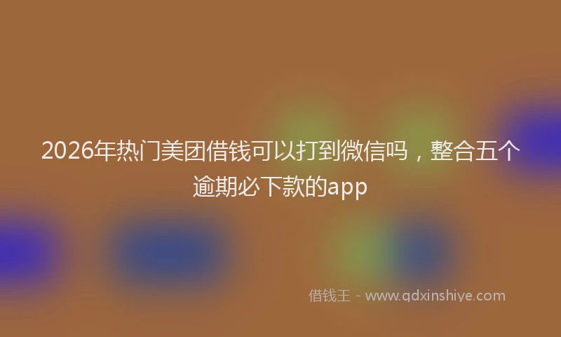 2026年热门美团借钱可以打到微信吗，整合五个逾期必下款的app