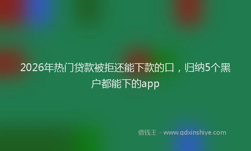 2026年热门贷款被拒还能下款的口，归纳5个黑户都能下的app