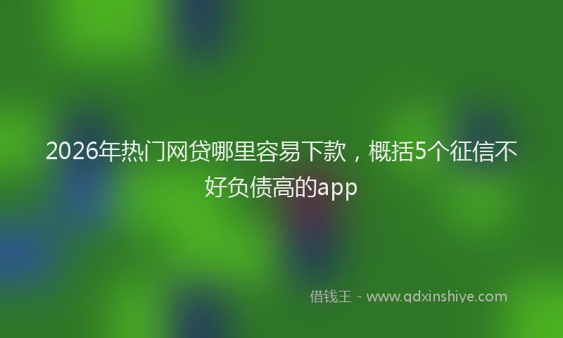 2026年热门网贷哪里容易下款，概括5个征信不好负债高的app