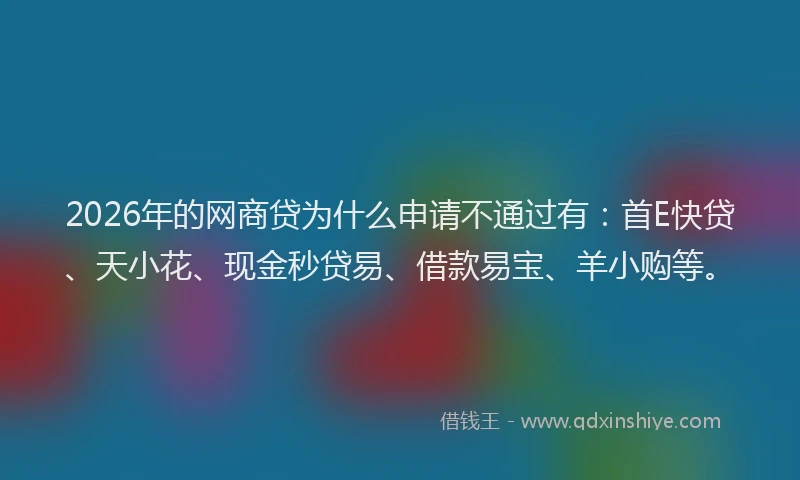 2026年的网商贷为什么申请不通过有：首E快贷、天小花、现金秒贷易、借款易宝、羊小购等。