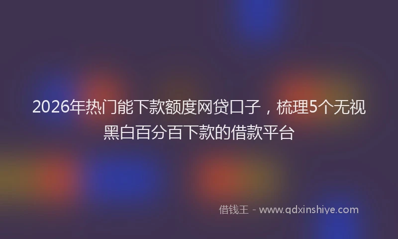 2026年热门能下款额度网贷口子，梳理5个无视黑白百分百下款的借款平台