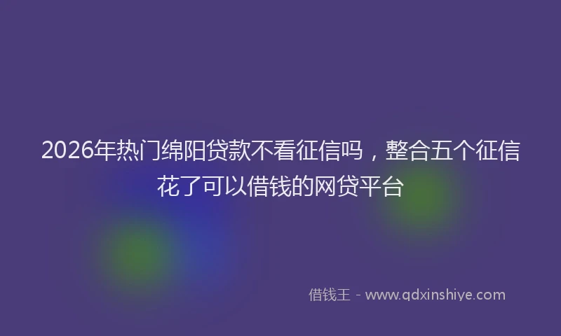 2026年热门绵阳贷款不看征信吗，整合五个征信花了可以借钱的网贷平台
