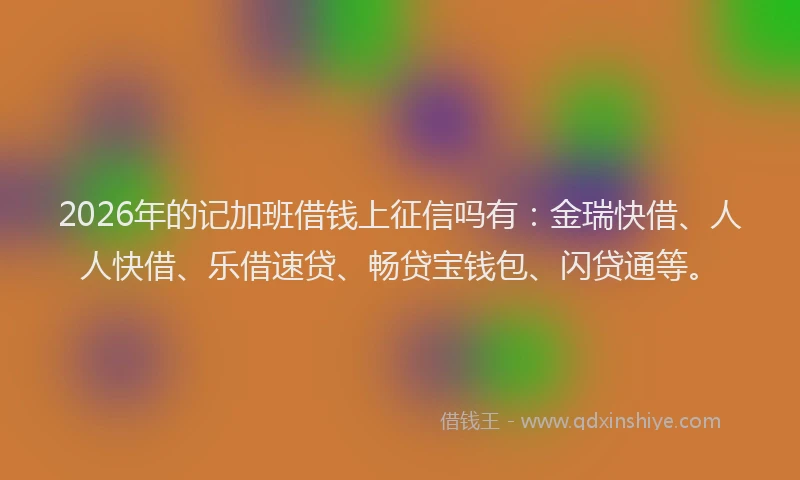 2026年的记加班借钱上征信吗有：金瑞快借、人人快借、乐借速贷、畅贷宝钱包、闪贷通等。